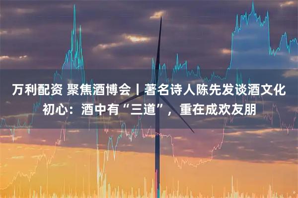 万利配资 聚焦酒博会丨著名诗人陈先发谈酒文化初心：酒中有“三道”，重在成欢友朋