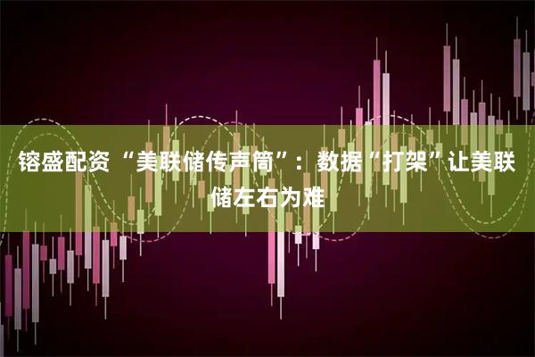 镕盛配资 “美联储传声筒”：数据“打架”让美联储左右为难