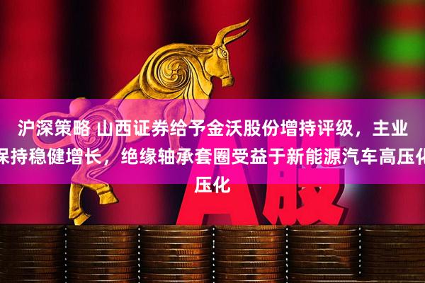 沪深策略 山西证券给予金沃股份增持评级，主业保持稳健增长，绝缘轴承套圈受益于新能源汽车高压化