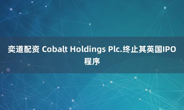 奕道配资 Cobalt Holdings Plc.终止其英国IPO程序