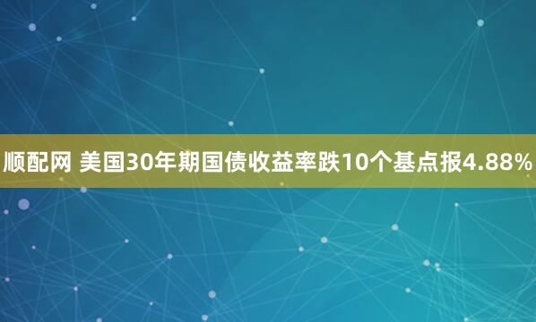 顺配网 美国30年期国债收益率跌10个基点报4.88%