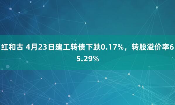红和古 4月23日建工转债下跌0.17%，转股溢价率65.29%