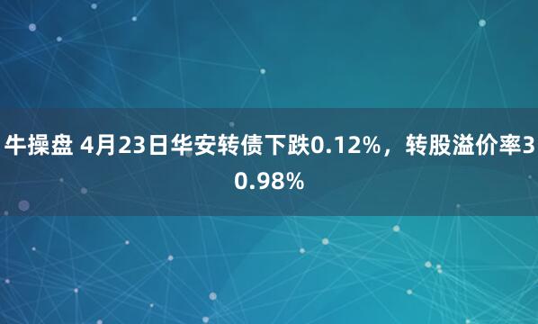 牛操盘 4月23日华安转债下跌0.12%，转股溢价率30.98%