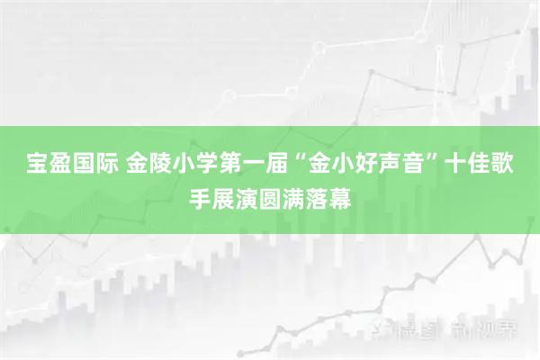 宝盈国际 金陵小学第一届“金小好声音”十佳歌手展演圆满落幕