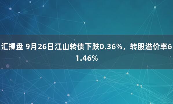 汇操盘 9月26日江山转债下跌0.36%，转股溢价率61.46%