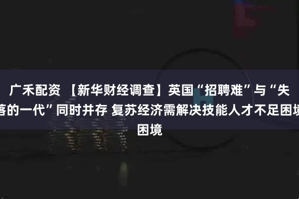 广禾配资 【新华财经调查】英国“招聘难”与“失落的一代”同时并存 复苏经济需解决技能人才不足困境