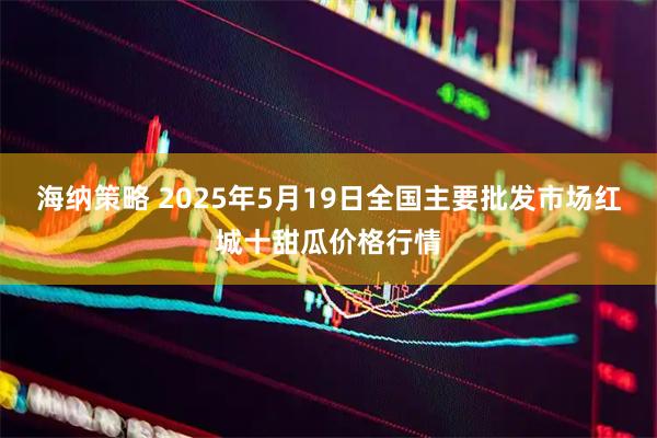 海纳策略 2025年5月19日全国主要批发市场红城十甜瓜价格行情