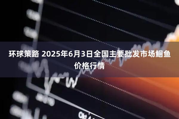 环球策路 2025年6月3日全国主要批发市场鮰鱼价格行情