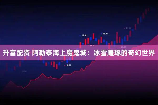 升富配资 阿勒泰海上魔鬼城：冰雪雕琢的奇幻世界