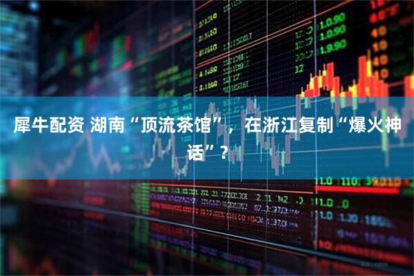 犀牛配资 湖南“顶流茶馆”，在浙江复制“爆火神话”？