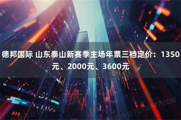 德邦国际 山东泰山新赛季主场年票三档定价：1350元、2000元、3600元