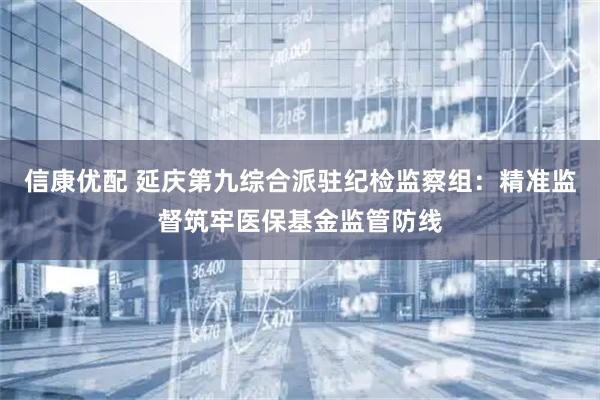 信康优配 延庆第九综合派驻纪检监察组：精准监督筑牢医保基金监管防线
