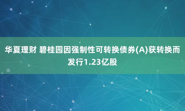 华夏理财 碧桂园因强制性可转换债券(A)获转换而发行1.23亿股