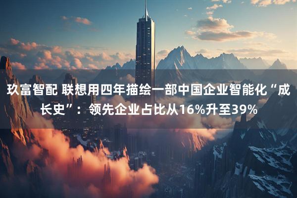 玖富智配 联想用四年描绘一部中国企业智能化“成长史”：领先企业占比从16%升至39%