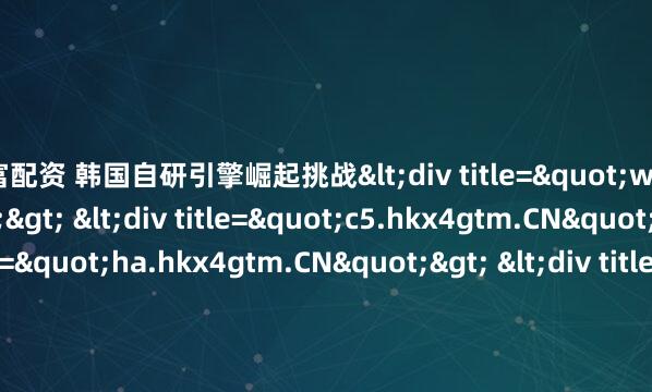 易富配资 韩国自研引擎崛起挑战<div title="w3.hkx4gtm.CN"> <div title="c5.hkx4gtm.CN"> <div title="ha.hkx4gtm.CN"> &