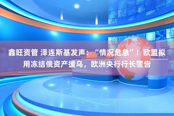 鑫旺资管 泽连斯基发声：“情况危急”！欧盟拟用冻结俄资产援乌，欧洲央行行长警告
