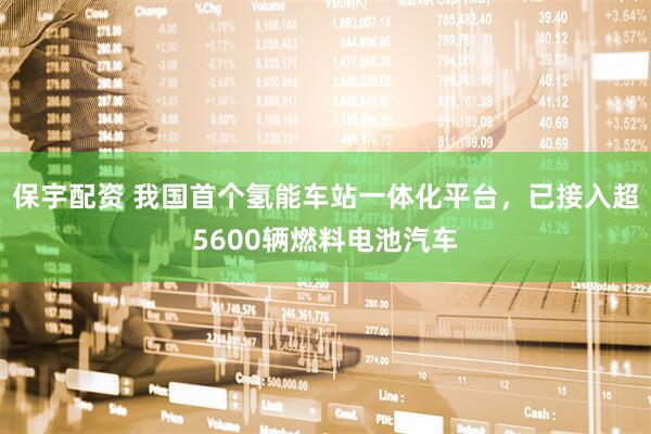 保宇配资 我国首个氢能车站一体化平台，已接入超5600辆燃料电池汽车