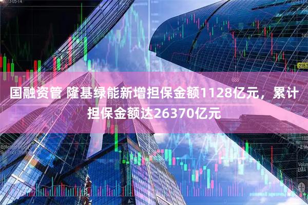 国融资管 隆基绿能新增担保金额1128亿元，累计担保金额达26370亿元