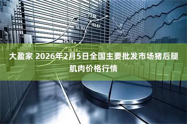 大盈家 2026年2月5日全国主要批发市场猪后腿肌肉价格行情