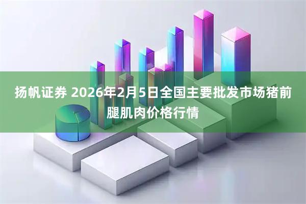 扬帆证券 2026年2月5日全国主要批发市场猪前腿肌肉价格行情